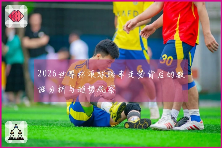 2026世界杯滚球赔率走势背后的数据分析与趋势观察