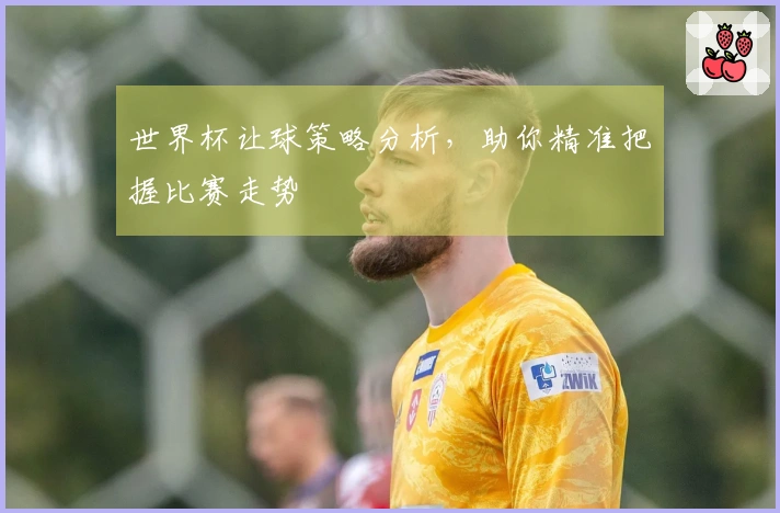 世界杯让球策略分析，助你精准把握比赛走势