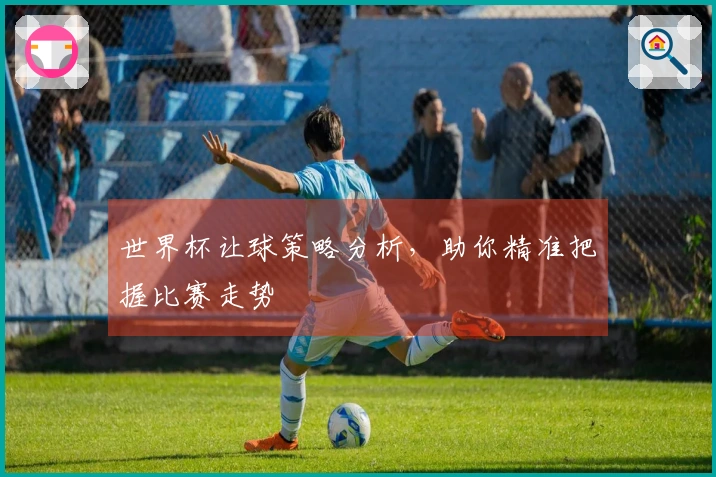 世界杯让球策略分析，助你精准把握比赛走势